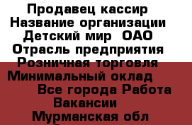 Продавец-кассир › Название организации ­ Детский мир, ОАО › Отрасль предприятия ­ Розничная торговля › Минимальный оклад ­ 25 000 - Все города Работа » Вакансии   . Мурманская обл.,Заозерск г.